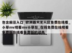 包含麻豆入口_欧洲最大无人区免费在线看_小草mv观看mv小草在_在线免费在线观看免费版在线看免费版的词条