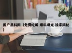国产黑料网（免费吃瓜 爆料曝光 独家揭秘）